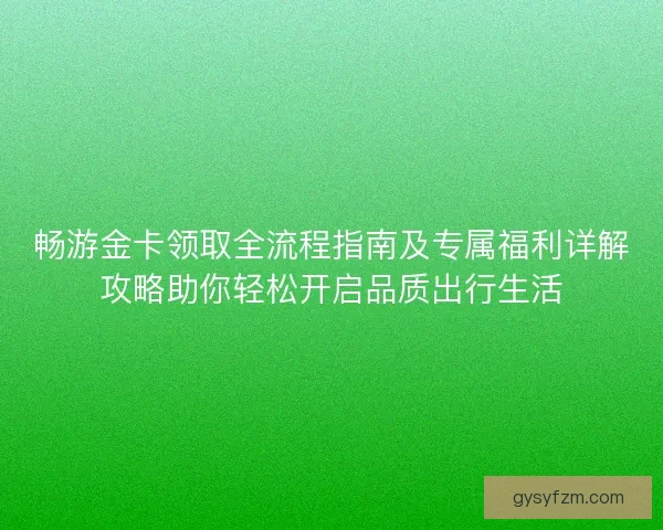 畅游金卡领取全流程指南及专属福利详解攻略助你轻松开启品质出行生活