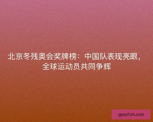 北京冬残奥会奖牌榜：中国队表现亮眼，全球运动员共同争辉