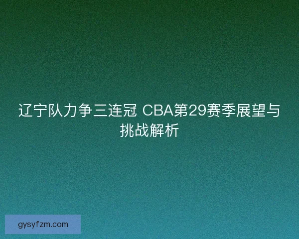 辽宁队力争三连冠 CBA第29赛季展望与挑战解析