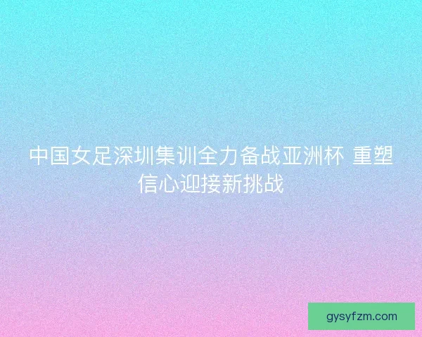 中国女足深圳集训全力备战亚洲杯 重塑信心迎接新挑战