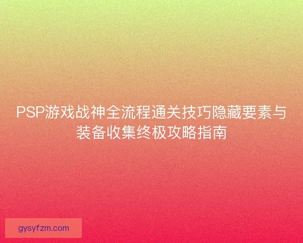 PSP游戏战神全流程通关技巧隐藏要素与装备收集终极攻略指南