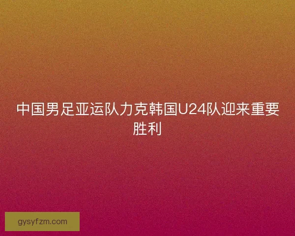 中国男足亚运队力克韩国U24队迎来重要胜利