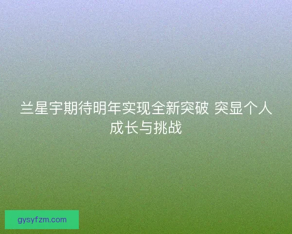 兰星宇期待明年实现全新突破 突显个人成长与挑战