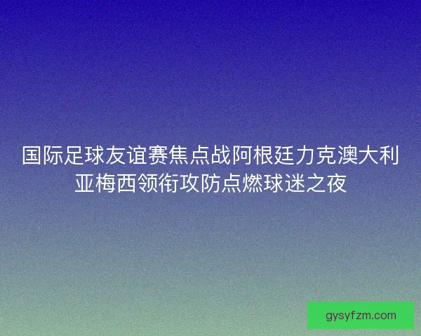 国际足球友谊赛焦点战阿根廷力克澳大利亚梅西领衔攻防点燃球迷之夜